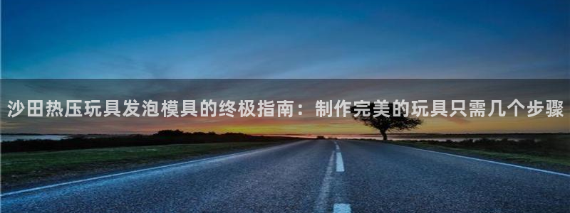 emc易倍出空款：沙田热压玩具发泡模具的终极指南：制作完