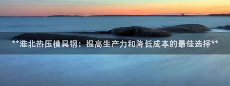 易倍申竞品：**淮北热压模具钢：提高生产力和降低成本的最