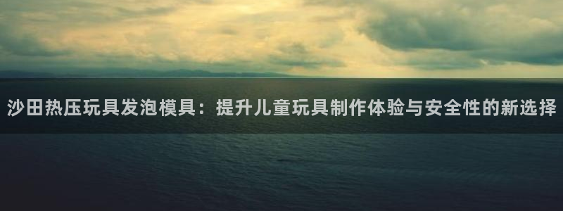 emc易倍怎么样：沙田热压玩具发泡模具：提升儿童玩具制作